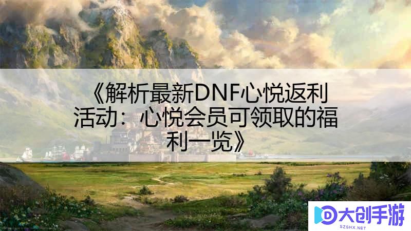 《解析最新DNF心悦返利活动：心悦会员可领取的福利一览》